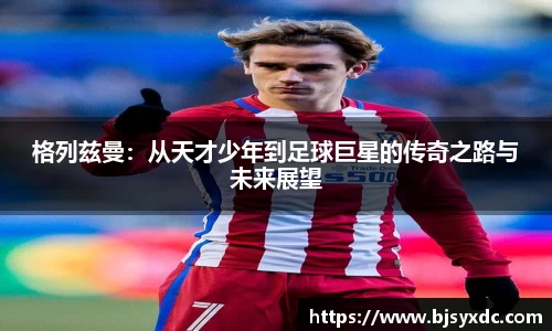 格列兹曼：从天才少年到足球巨星的传奇之路与未来展望