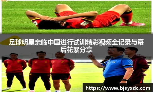 足球明星亲临中国进行试训精彩视频全记录与幕后花絮分享