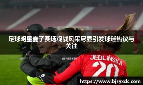 足球明星妻子赛场观战风采尽显引发球迷热议与关注